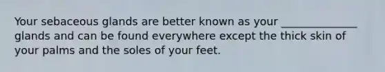 Your sebaceous glands are better known as your ______________ glands and can be found everywhere except the thick skin of your palms and the soles of your feet.