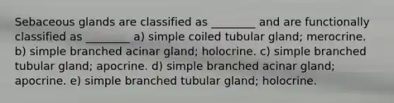 Sebaceous glands are classified as ________ and are functionally classified as ________ a) simple coiled tubular gland; merocrine. b) simple branched acinar gland; holocrine. c) simple branched tubular gland; apocrine. d) simple branched acinar gland; apocrine. e) simple branched tubular gland; holocrine.