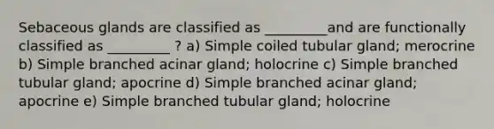 Sebaceous glands are classified as _________and are functionally classified as _________ ? a) Simple coiled tubular gland; merocrine b) Simple branched acinar gland; holocrine c) Simple branched tubular gland; apocrine d) Simple branched acinar gland; apocrine e) Simple branched tubular gland; holocrine