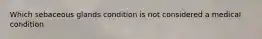 Which sebaceous glands condition is not considered a medical condition