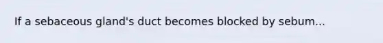 If a sebaceous gland's duct becomes blocked by sebum...