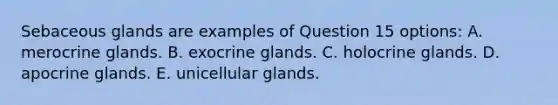 Sebaceous glands are examples of Question 15 options: A. merocrine glands. B. exocrine glands. C. holocrine glands. D. apocrine glands. E. unicellular glands.