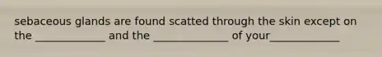 sebaceous glands are found scatted through the skin except on the _____________ and the ______________ of your_____________