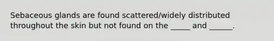 Sebaceous glands are found scattered/widely distributed throughout the skin but not found on the _____ and ______.