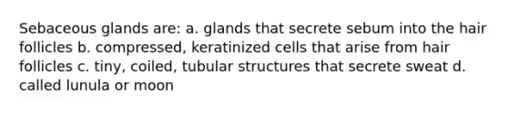 Sebaceous glands are: a. glands that secrete sebum into the hair follicles b. compressed, keratinized cells that arise from hair follicles c. tiny, coiled, tubular structures that secrete sweat d. called lunula or moon