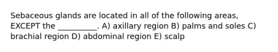 Sebaceous glands are located in all of the following areas, EXCEPT the __________. A) axillary region B) palms and soles C) brachial region D) abdominal region E) scalp