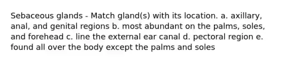 Sebaceous glands - Match gland(s) with its location. a. axillary, anal, and genital regions b. most abundant on the palms, soles, and forehead c. line the external ear canal d. pectoral region e. found all over the body except the palms and soles