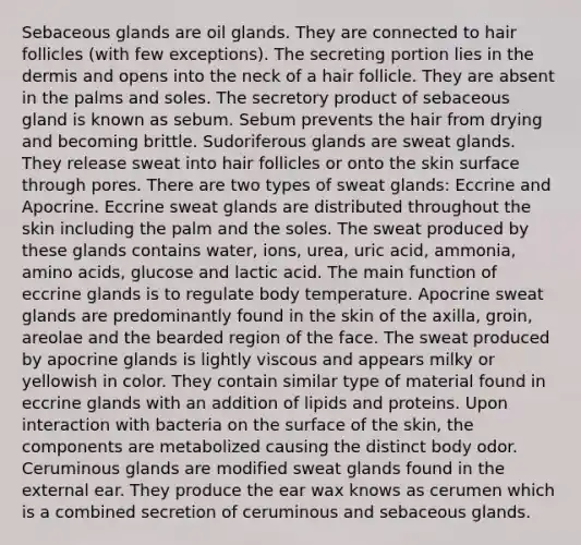 Sebaceous glands are oil glands. They are connected to hair follicles (with few exceptions). The secreting portion lies in the dermis and opens into the neck of a hair follicle. They are absent in the palms and soles. The secretory product of sebaceous gland is known as sebum. Sebum prevents the hair from drying and becoming brittle. Sudoriferous glands are sweat glands. They release sweat into hair follicles or onto the skin surface through pores. There are two types of sweat glands: Eccrine and Apocrine. Eccrine sweat glands are distributed throughout the skin including the palm and the soles. The sweat produced by these glands contains water, ions, urea, uric acid, ammonia, amino acids, glucose and lactic acid. The main function of eccrine glands is to regulate body temperature. Apocrine sweat glands are predominantly found in the skin of the axilla, groin, areolae and the bearded region of the face. The sweat produced by apocrine glands is lightly viscous and appears milky or yellowish in color. They contain similar type of material found in eccrine glands with an addition of lipids and proteins. Upon interaction with bacteria on the surface of the skin, the components are metabolized causing the distinct body odor. Ceruminous glands are modified sweat glands found in the external ear. They produce the ear wax knows as cerumen which is a combined secretion of ceruminous and sebaceous glands.