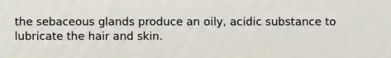 the sebaceous glands produce an oily, acidic substance to lubricate the hair and skin.
