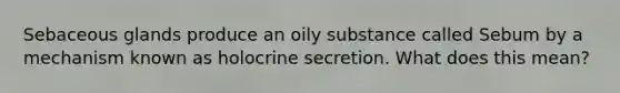 Sebaceous glands produce an oily substance called Sebum by a mechanism known as holocrine secretion. What does this mean?