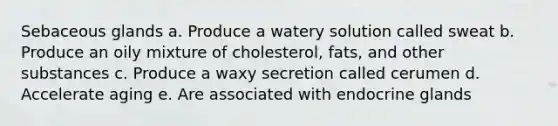 Sebaceous glands a. Produce a watery solution called sweat b. Produce an oily mixture of cholesterol, fats, and other substances c. Produce a waxy secretion called cerumen d. Accelerate aging e. Are associated with endocrine glands