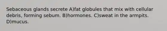 Sebaceous glands secrete A)fat globules that mix with cellular debris, forming sebum. B)hormones. C)sweat in the armpits. D)mucus.