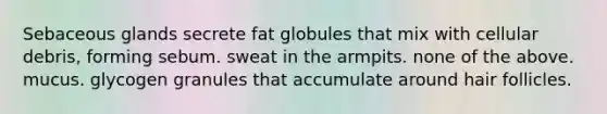 Sebaceous glands secrete fat globules that mix with cellular debris, forming sebum. sweat in the armpits. none of the above. mucus. glycogen granules that accumulate around hair follicles.