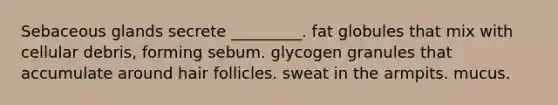 Sebaceous glands secrete _________. fat globules that mix with cellular debris, forming sebum. glycogen granules that accumulate around hair follicles. sweat in the armpits. mucus.