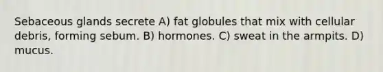 Sebaceous glands secrete A) fat globules that mix with cellular debris, forming sebum. B) hormones. C) sweat in the armpits. D) mucus.