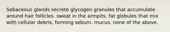 Sebaceous glands secrete glycogen granules that accumulate around hair follicles. sweat in the armpits. fat globules that mix with cellular debris, forming sebum. mucus. none of the above.