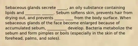 Sebaceous glands secrete _____, an oily substance containing lipids and ________ ______. Sebum softens skin, prevents hair from drying out, and prevents _____ ____ from the body surface. When sebaceous glands of the face become enlarged because of accumulated sebum, __________ develop. Bacteria metabolize the sebum and form pimples or boils (especially in the skin of the forehead, palms, and soles).