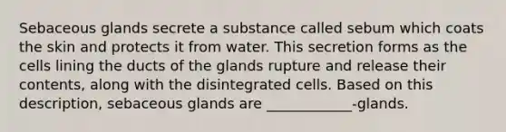 Sebaceous glands secrete a substance called sebum which coats the skin and protects it from water. This secretion forms as the cells lining the ducts of the glands rupture and release their contents, along with the disintegrated cells. Based on this description, sebaceous glands are ____________-glands.