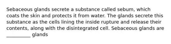 Sebaceous glands secrete a substance called sebum, which coats the skin and protects it from water. The glands secrete this substance as the cells lining the inside rupture and release their contents, along with the disintegrated cell. Sebaceous glands are __________ glands