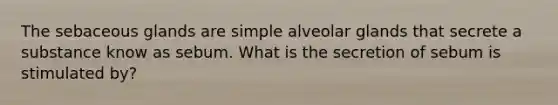 The sebaceous glands are simple alveolar glands that secrete a substance know as sebum. What is the secretion of sebum is stimulated by?