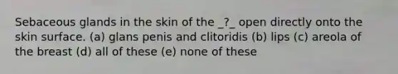 Sebaceous glands in the skin of the _?_ open directly onto the skin surface. (a) glans penis and clitoridis (b) lips (c) areola of the breast (d) all of these (e) none of these