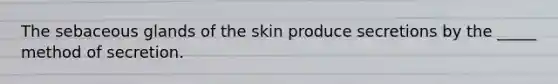 The sebaceous glands of the skin produce secretions by the _____ method of secretion.