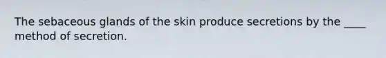 The sebaceous glands of the skin produce secretions by the ____ method of secretion.