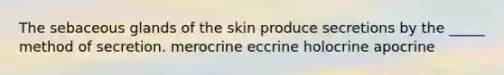 The sebaceous glands of the skin produce secretions by the _____ method of secretion. merocrine eccrine holocrine apocrine