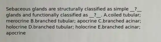 Sebaceous glands are structurally classified as simple __?__ glands and functionally classified as __?__. A.coiled tubular; merocrine B.branched tubular; apocrine C.branched acinar; holocrine D.branched tubular; holocrine E.branched acinar; apocrine