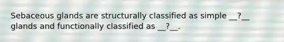 Sebaceous glands are structurally classified as simple __?__ glands and functionally classified as __?__.