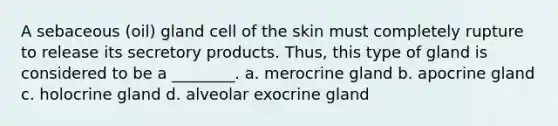 A sebaceous (oil) gland cell of the skin must completely rupture to release its secretory products. Thus, this type of gland is considered to be a ________. a. merocrine gland b. apocrine gland c. holocrine gland d. alveolar exocrine gland