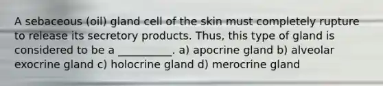 A sebaceous (oil) gland cell of the skin must completely rupture to release its secretory products. Thus, this type of gland is considered to be a __________. a) apocrine gland b) alveolar exocrine gland c) holocrine gland d) merocrine gland