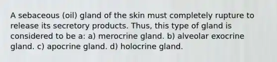 A sebaceous (oil) gland of the skin must completely rupture to release its secretory products. Thus, this type of gland is considered to be a: a) merocrine gland. b) alveolar exocrine gland. c) apocrine gland. d) holocrine gland.