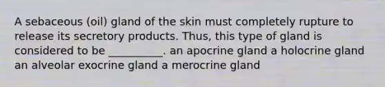 A sebaceous (oil) gland of the skin must completely rupture to release its secretory products. Thus, this type of gland is considered to be __________. an apocrine gland a holocrine gland an alveolar exocrine gland a merocrine gland