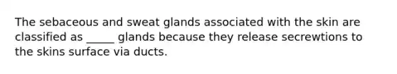 The sebaceous and sweat glands associated with the skin are classified as _____ glands because they release secrewtions to the skins surface via ducts.