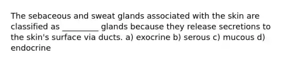 The sebaceous and sweat glands associated with the skin are classified as _________ glands because they release secretions to the skin's surface via ducts. a) exocrine b) serous c) mucous d) endocrine