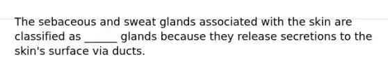 The sebaceous and sweat glands associated with the skin are classified as ______ glands because they release secretions to the skin's surface via ducts.