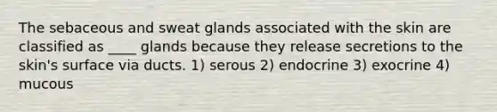 The sebaceous and sweat glands associated with the skin are classified as ____ glands because they release secretions to the skin's surface via ducts. 1) serous 2) endocrine 3) exocrine 4) mucous