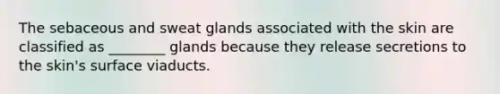 The sebaceous and sweat glands associated with the skin are classified as ________ glands because they release secretions to the skin's surface viaducts.