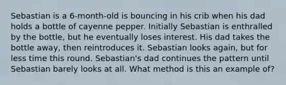 Sebastian is a 6-month-old is bouncing in his crib when his dad holds a bottle of cayenne pepper. Initially Sebastian is enthralled by the bottle, but he eventually loses interest. His dad takes the bottle away, then reintroduces it. Sebastian looks again, but for less time this round. Sebastian's dad continues the pattern until Sebastian barely looks at all. What method is this an example of?