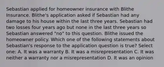 Sebastian applied for homeowner insurance with Blithe Insurance. Blithe's application asked if Sebastian had any damage to his house within the last three years. Sebastian had two losses four years ago but none in the last three years so Sebastian answered "no" to this question. Blithe issued the homeowner policy. Which one of the following statements about Sebastian's response to the application question is true? Select one: A. It was a warranty B. It was a misrepresentation C. It was neither a warranty nor a misrepresentation D. It was an opinion