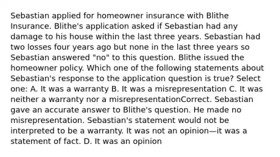 Sebastian applied for homeowner insurance with Blithe Insurance. Blithe's application asked if Sebastian had any damage to his house within the last three years. Sebastian had two losses four years ago but none in the last three years so Sebastian answered "no" to this question. Blithe issued the homeowner policy. Which one of the following statements about Sebastian's response to the application question is true? Select one: A. It was a warranty B. It was a misrepresentation C. It was neither a warranty nor a misrepresentationCorrect. Sebastian gave an accurate answer to Blithe's question. He made no misrepresentation. Sebastian's statement would not be interpreted to be a warranty. It was not an opinion—it was a statement of fact. D. It was an opinion