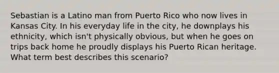 Sebastian is a Latino man from Puerto Rico who now lives in Kansas City. In his everyday life in the city, he downplays his ethnicity, which isn't physically obvious, but when he goes on trips back home he proudly displays his Puerto Rican heritage. What term best describes this scenario?