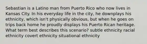 Sebastian is a Latino man from Puerto Rico who now lives in Kansas City. In his everyday life in the city, he downplays his ethnicity, which isn't physically obvious, but when he goes on trips back home he proudly displays his Puerto Rican heritage. What term best describes this scenario? subtle ethnicity racial ethnicity covert ethnicity situational ethnicity