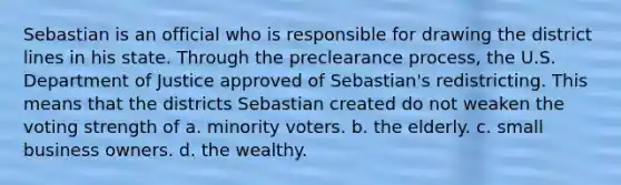 Sebastian is an official who is responsible for drawing the district lines in his state. Through the preclearance process, the U.S. Department of Justice approved of Sebastian's redistricting. This means that the districts Sebastian created do not weaken the voting strength of a. minority voters. b. the elderly. c. small business owners. d. the wealthy.