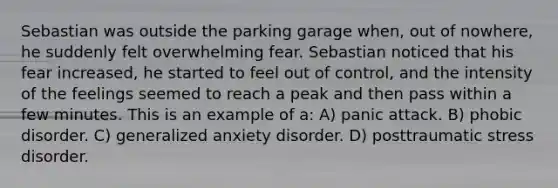 Sebastian was outside the parking garage when, out of nowhere, he suddenly felt overwhelming fear. Sebastian noticed that his fear increased, he started to feel out of control, and the intensity of the feelings seemed to reach a peak and then pass within a few minutes. This is an example of a: A) panic attack. B) phobic disorder. C) generalized anxiety disorder. D) posttraumatic stress disorder.