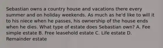 Sebastian owns a country house and vacations there every summer and on holiday weekends. As much as he'd like to will it to his niece when he passes, his ownership of the house ends when he dies. What type of estate does Sebastian own? A. Fee simple estate B. Free leasehold estate C. Life estate D. Remainder estate