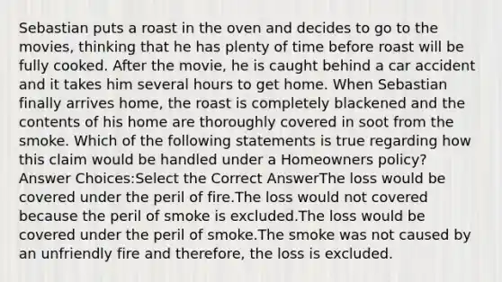 Sebastian puts a roast in the oven and decides to go to the movies, thinking that he has plenty of time before roast will be fully cooked. After the movie, he is caught behind a car accident and it takes him several hours to get home. When Sebastian finally arrives home, the roast is completely blackened and the contents of his home are thoroughly covered in soot from the smoke. Which of the following statements is true regarding how this claim would be handled under a Homeowners policy? Answer Choices:Select the Correct AnswerThe loss would be covered under the peril of fire.The loss would not covered because the peril of smoke is excluded.The loss would be covered under the peril of smoke.The smoke was not caused by an unfriendly fire and therefore, the loss is excluded.