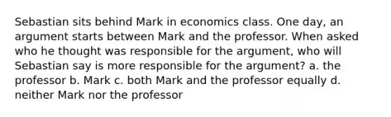 Sebastian sits behind Mark in economics class. One day, an argument starts between Mark and the professor. When asked who he thought was responsible for the argument, who will Sebastian say is more responsible for the argument? a. the professor b. Mark c. both Mark and the professor equally d. neither Mark nor the professor