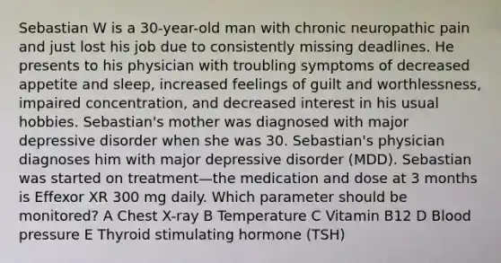 Sebastian W is a 30-year-old man with chronic neuropathic pain and just lost his job due to consistently missing deadlines. He presents to his physician with troubling symptoms of decreased appetite and sleep, increased feelings of guilt and worthlessness, impaired concentration, and decreased interest in his usual hobbies. Sebastian's mother was diagnosed with major depressive disorder when she was 30. Sebastian's physician diagnoses him with major depressive disorder (MDD). Sebastian was started on treatment—the medication and dose at 3 months is Effexor XR 300 mg daily. Which parameter should be monitored? A Chest X-ray B Temperature C Vitamin B12 D <a href='https://www.questionai.com/knowledge/kD0HacyPBr-blood-pressure' class='anchor-knowledge'>blood pressure</a> E Thyroid stimulating hormone (TSH)